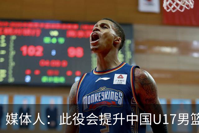 媒体人：此役会提升中国U17男篮的信心 大家该相信自己是有实力的