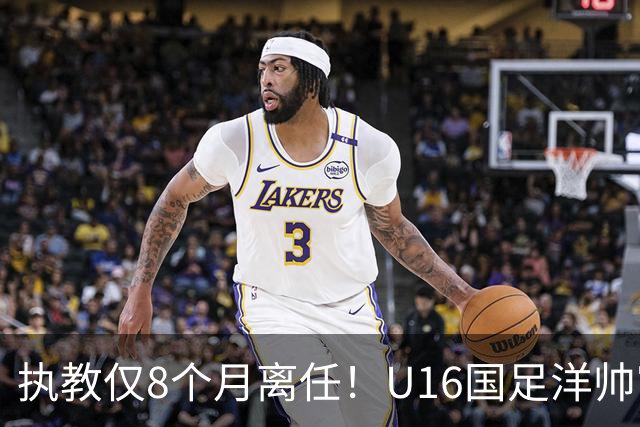 执教仅8个月离任！U16国足洋帅官宣下课，冰火战绩折射青训选人难题