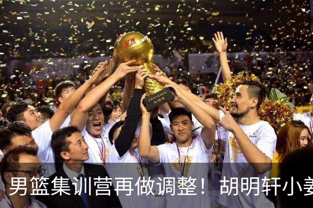男篮集训营再做调整！胡明轩小姜等5人离队，增补曾凡博+深圳双子星，NBA内线将归队！