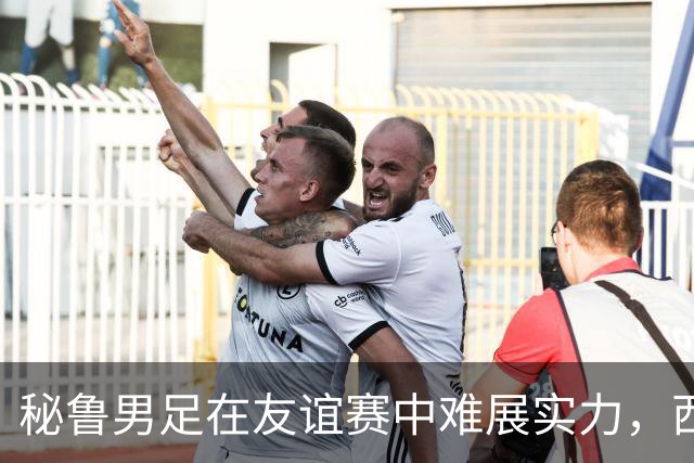 秘鲁男足在友谊赛中难展实力，西班牙队继续积极调整替补阵容