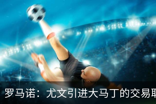 罗马诺：尤文引进大马丁的交易取决于转会成本，维卡里奥是B计划