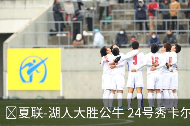 🏀夏联-湖人大胜公牛 24号秀卡尔14分 4号秀威尔逊21+8+8失误