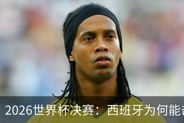 2026世界杯决赛：西班牙为何能击败阿根廷？四大关键因素定乾坤